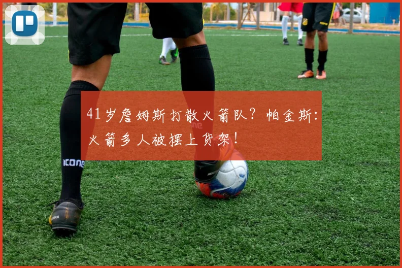 41岁詹姆斯打散火箭队？帕金斯：火箭多人被摆上货架！