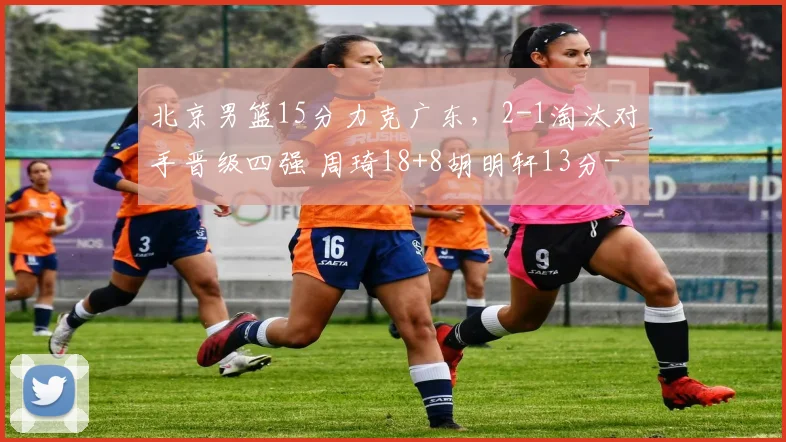 北京男篮15分力克广东，2-1淘汰对手晋级四强 周琦18+8胡明轩13分