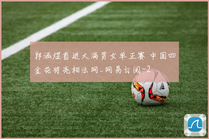 郭涵煜首进大满贯女单正赛 中国四金花将亮相法网_网易订阅