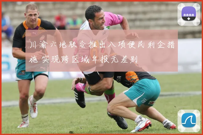川渝六地联合推出八项便民利企措施 实现跨区域年报无差别