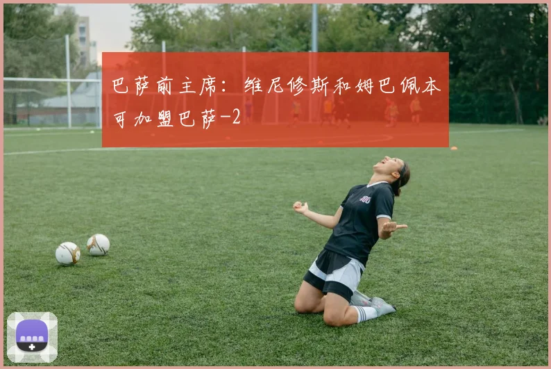 巴萨前主席：维尼修斯和姆巴佩本可加盟巴萨