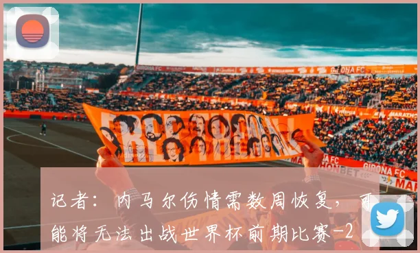 记者：内马尔伤情需数周恢复，可能将无法出战世界杯前期比赛
