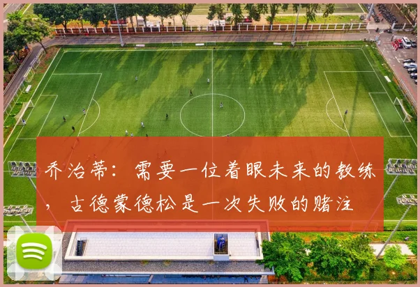 乔治蒂：需要一位着眼未来的教练，古德蒙德松是一次失败的赌注