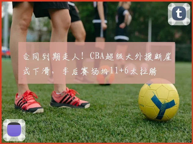 合同到期走人！CBA超级大外援断崖式下滑，季后赛场均11+6太拉胯