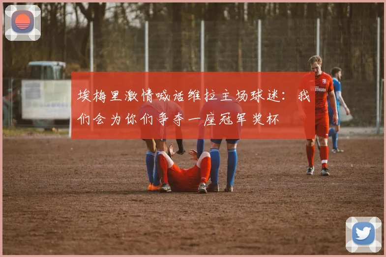 埃梅里激情喊话维拉主场球迷：我们会为你们争夺一座冠军奖杯