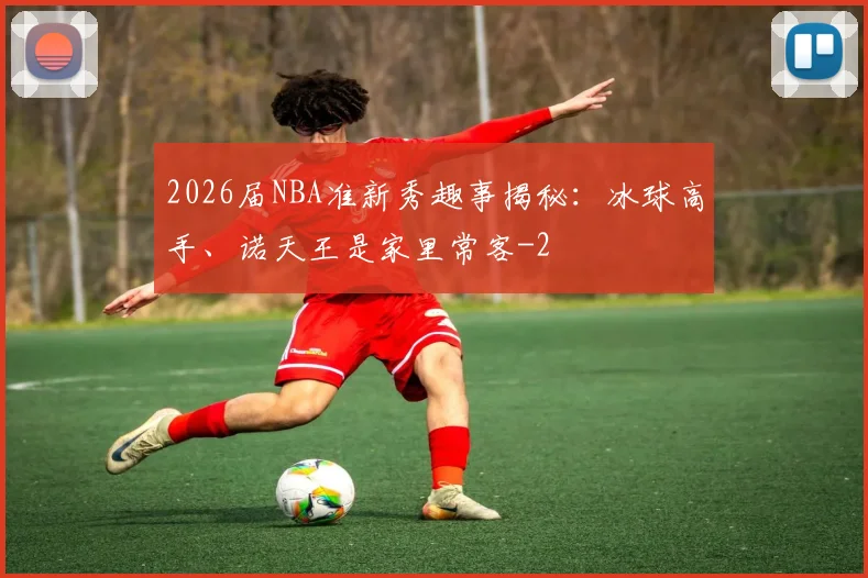 2026届NBA准新秀趣事揭秘：冰球高手、诺天王是家里常客