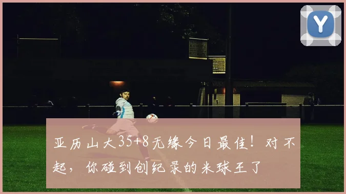 亚历山大35+8无缘今日最佳！对不起，你碰到创纪录的米球王了
