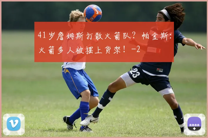 41岁詹姆斯打散火箭队？帕金斯：火箭多人被摆上货架！
