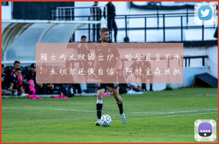 骑士两大败因出炉，哈登直言不讳！米切尔还很自信，阿特金森该批