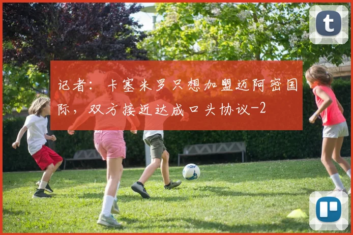 记者：卡塞米罗只想加盟迈阿密国际，双方接近达成口头协议