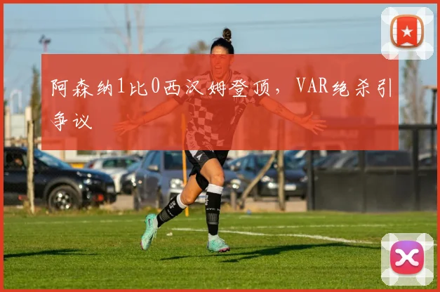 阿森纳1比0西汉姆登顶，VAR绝杀引争议