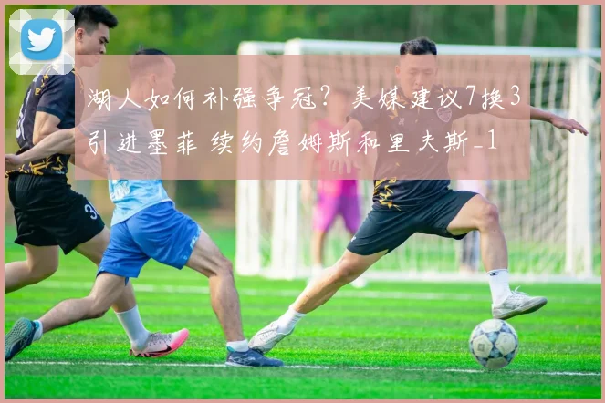 湖人如何补强争冠？美媒建议7换3引进墨菲 续约詹姆斯和里夫斯_1