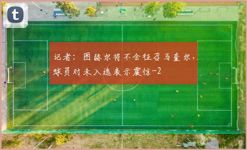 记者：图赫尔将不会征召马奎尔，球员对未入选表示震惊