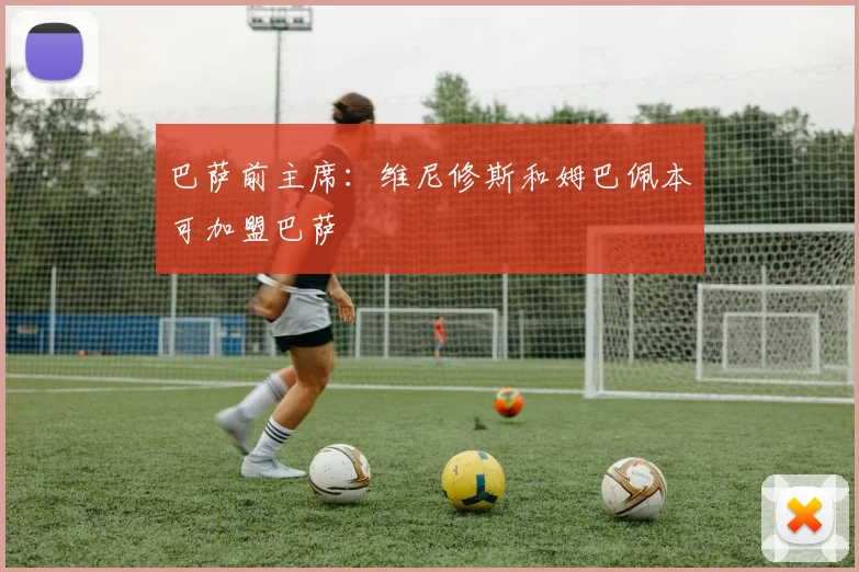 巴萨前主席：维尼修斯和姆巴佩本可加盟巴萨