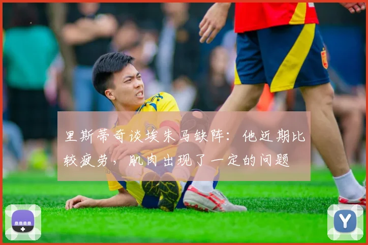 里斯蒂奇谈埃朱马缺阵：他近期比较疲劳，肌肉出现了一定的问题