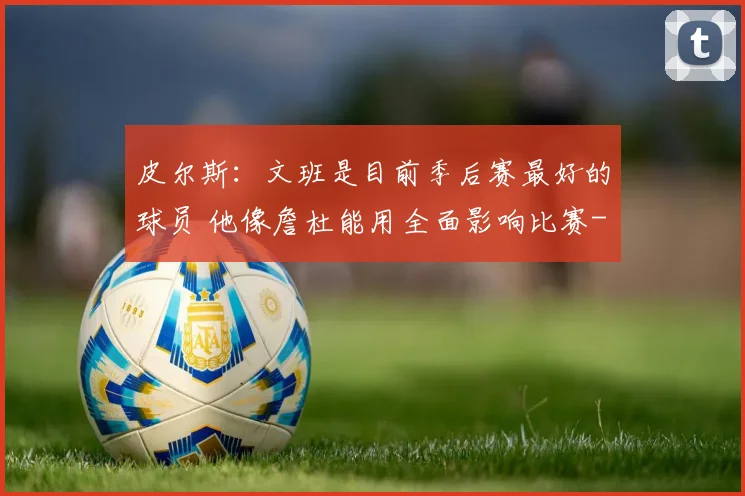 皮尔斯：文班是目前季后赛最好的球员 他像詹杜能用全面影响比赛