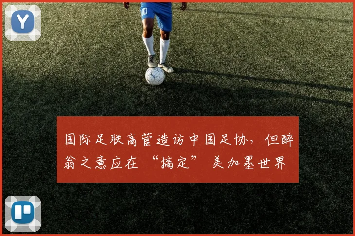 国际足联高管造访中国足协，但醉翁之意应在 “搞定” 美加墨世界杯媒体版权
