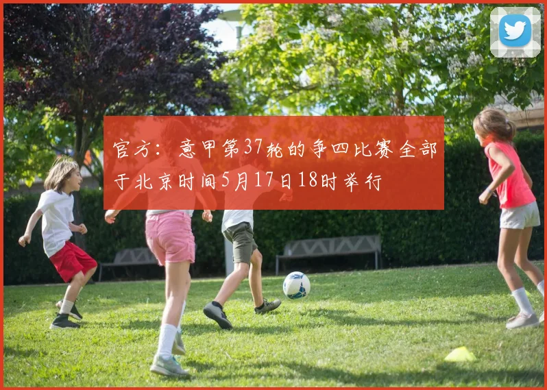 官方：意甲第37轮的争四比赛全部于北京时间5月17日18时举行
