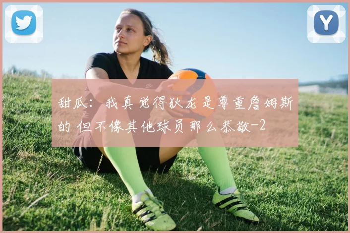 甜瓜：我真觉得狄龙是尊重詹姆斯的 但不像其他球员那么恭敬