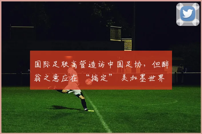 国际足联高管造访中国足协，但醉翁之意应在 “搞定” 美加墨世界杯媒体版权