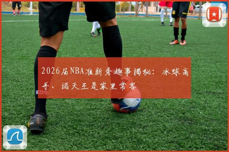 2026届NBA准新秀趣事揭秘：冰球高手、诺天王是家里常客