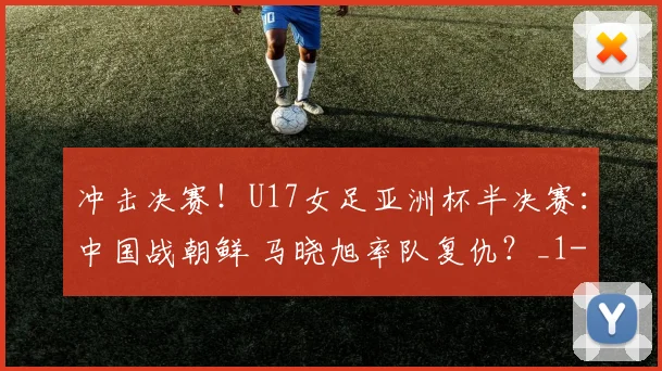 冲击决赛！U17女足亚洲杯半决赛：中国战朝鲜 马晓旭率队复仇？_1