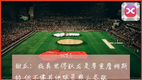 甜瓜：我真觉得狄龙是尊重詹姆斯的 但不像其他球员那么恭敬