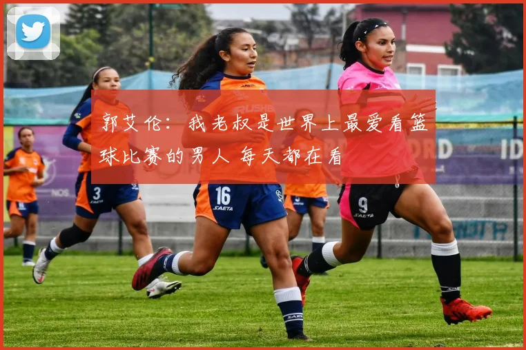 郭艾伦：我老叔是世界上最爱看篮球比赛的男人 每天都在看