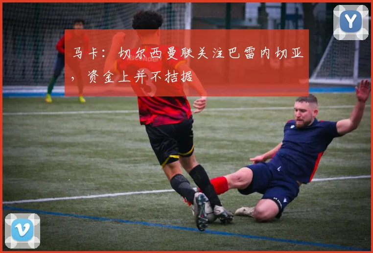 马卡：切尔西曼联关注巴雷内切亚，资金上并不拮据
