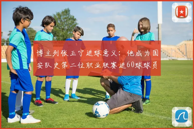 博主列张玉宁进球意义：他成为国安队史第二位职业联赛进60球球员
