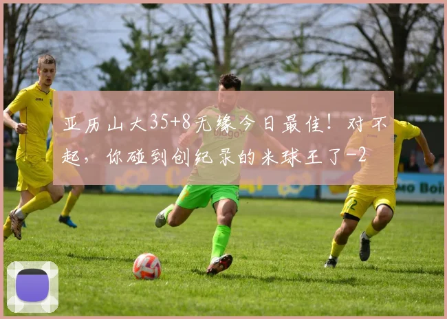 亚历山大35+8无缘今日最佳！对不起，你碰到创纪录的米球王了