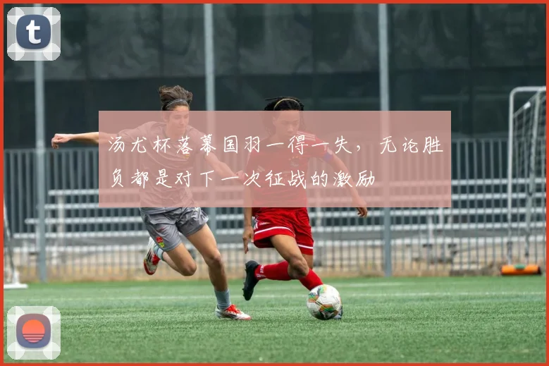 汤尤杯落幕国羽一得一失，无论胜负都是对下一次征战的激励
