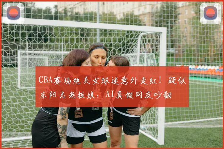 CBA赛场绝美女球迷意外走红！疑似东阳光老板娘，AI真假网友吵翻