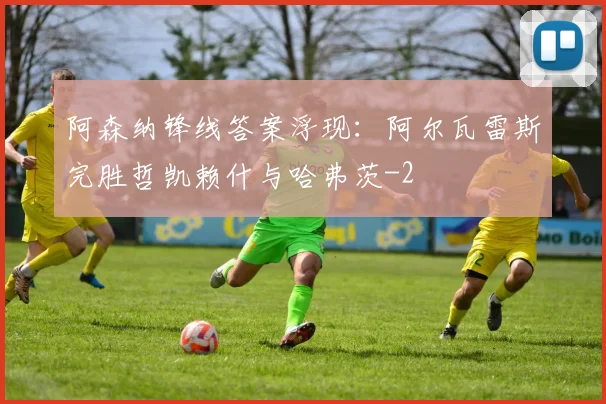 阿森纳锋线答案浮现：阿尔瓦雷斯完胜哲凯赖什与哈弗茨