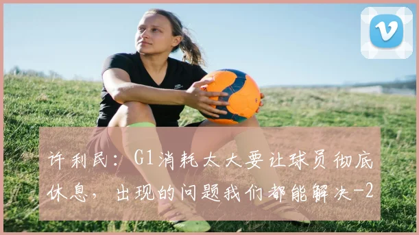 许利民：G1消耗太大要让球员彻底休息，出现的问题我们都能解决