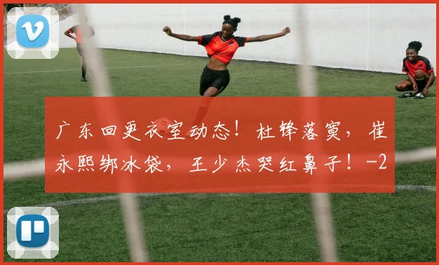 广东回更衣室动态！杜锋落寞，崔永熙绑冰袋，王少杰哭红鼻子！