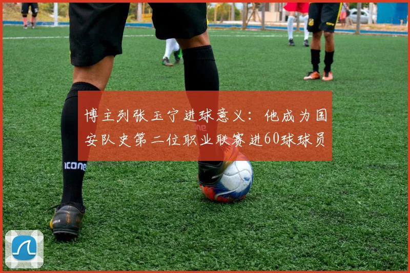 博主列张玉宁进球意义：他成为国安队史第二位职业联赛进60球球员