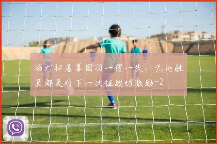 汤尤杯落幕国羽一得一失，无论胜负都是对下一次征战的激励