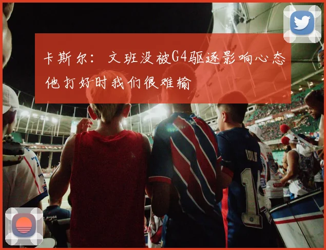 卡斯尔：文班没被G4驱逐影响心态 他打好时我们很难输