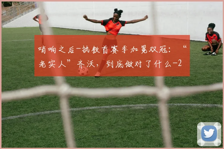 哨响之后-执教首赛季加冕双冠：“老实人”齐沃，到底做对了什么