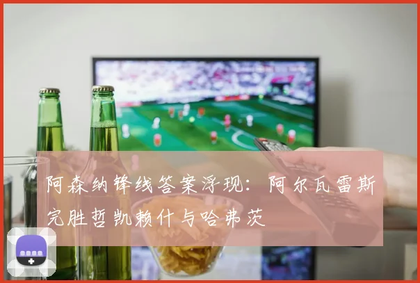阿森纳锋线答案浮现：阿尔瓦雷斯完胜哲凯赖什与哈弗茨