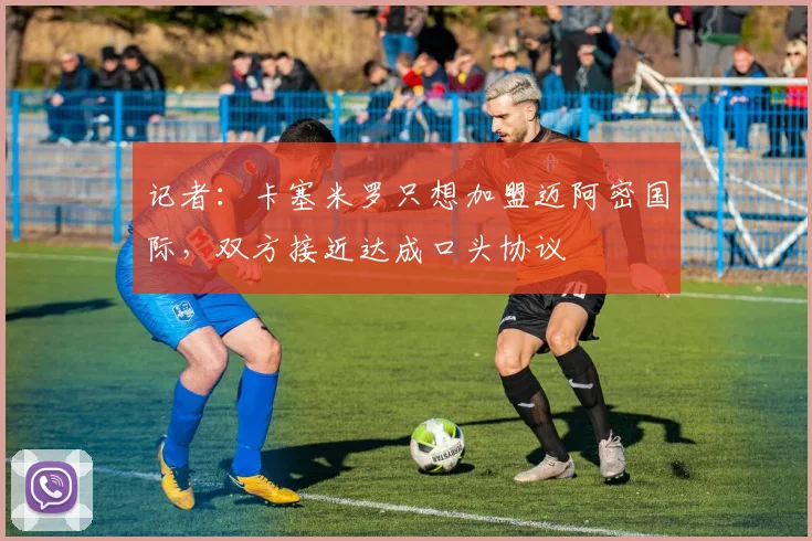 记者：卡塞米罗只想加盟迈阿密国际，双方接近达成口头协议