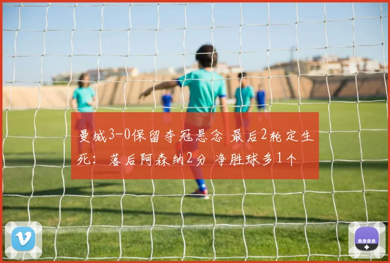 曼城3-0保留夺冠悬念 最后2轮定生死：落后阿森纳2分 净胜球多1个