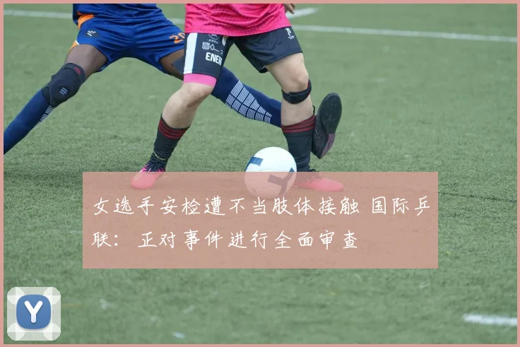 女选手安检遭不当肢体接触 国际乒联：正对事件进行全面审查