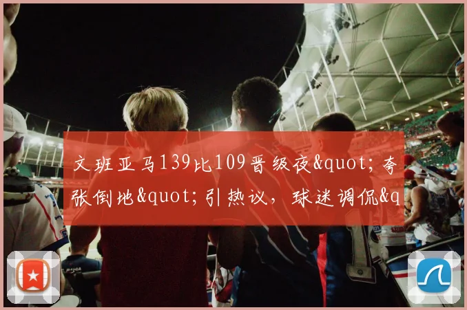 文班亚马139比109晋级夜"夸张倒地"引热议，球迷调侃"向SGA取经"_1