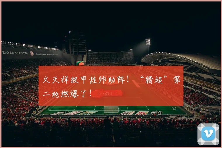 文天祥披甲挂帅助阵！“赣超”第二轮燃爆了！