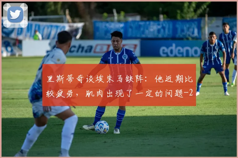 里斯蒂奇谈埃朱马缺阵：他近期比较疲劳，肌肉出现了一定的问题