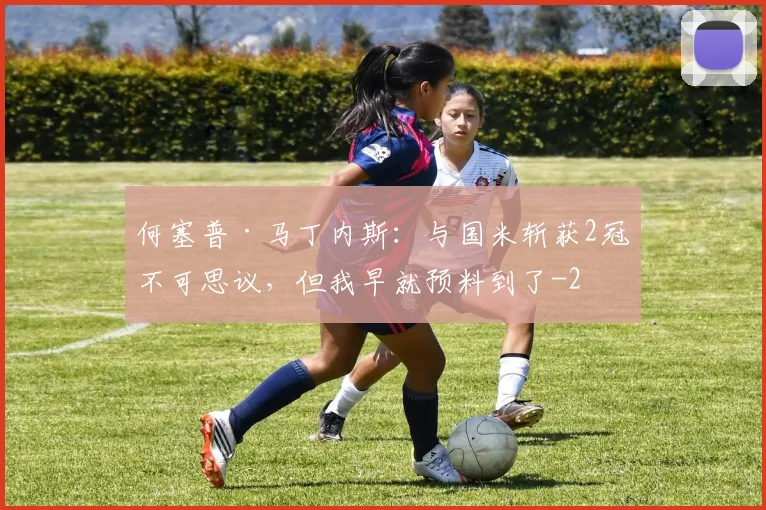 何塞普·马丁内斯：与国米斩获2冠不可思议，但我早就预料到了