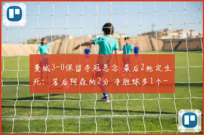 曼城3-0保留夺冠悬念 最后2轮定生死：落后阿森纳2分 净胜球多1个