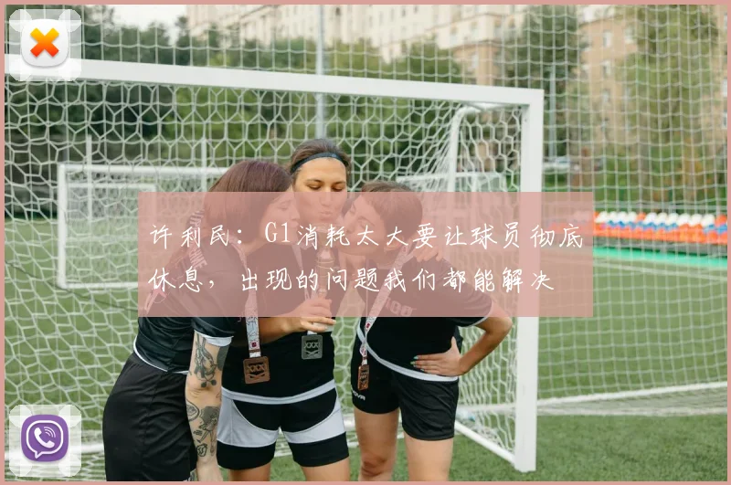 许利民：G1消耗太大要让球员彻底休息，出现的问题我们都能解决